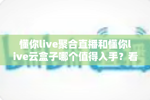 懂你live聚合直播和懂你live云盒子哪个值得入手?看懂区别再花钱,选购指南不踩坑 懂你live聚合直播和懂你live云盒子哪个值得入手?看懂区别再花钱,选购指南不踩坑