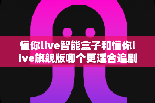 懂你live智能盒子和懂你live旗舰版哪个更适合追剧?2024追剧神器深度对比测评,帮你选对不选贵 懂你live智能盒子和懂你live旗舰版哪个更适合追剧?2024追剧神器深度对比测评,帮你选对不选贵
