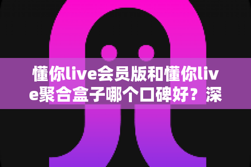 懂你live会员版和懂你live聚合盒子哪个口碑好？深度对比测评与选购避坑指南