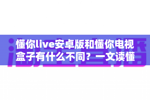 懂你live安卓版和懂你电视盒子有什么不同？一文读懂两者核心差异与选择指南