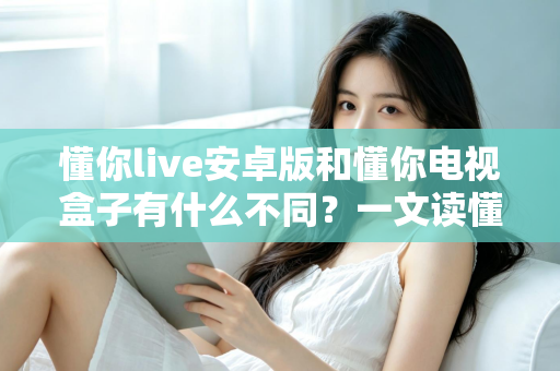 懂你live安卓版和懂你电视盒子有什么不同？一文读懂两者核心差异与选择指南
