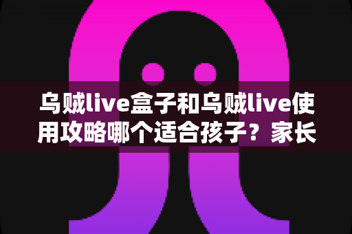 乌贼live盒子和乌贼live使用攻略哪个适合孩子?家长必读的全面选择与安全指南 乌贼live盒子和乌贼live使用攻略哪个适合孩子?家长必读的全面选择与安全指南