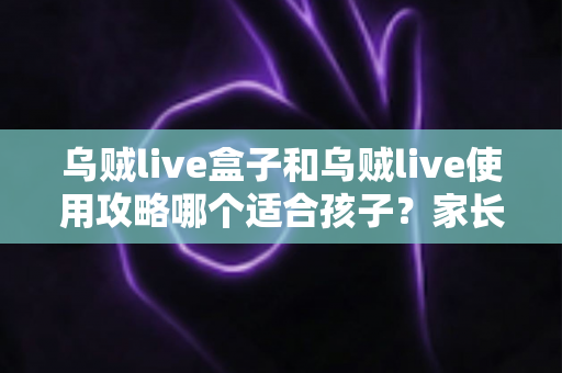 乌贼live盒子和乌贼live使用攻略哪个适合孩子？家长必读的全面选择与安全指南