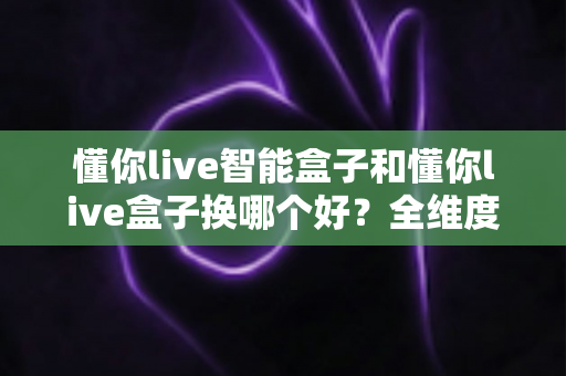 懂你live智能盒子和懂你live盒子换哪个好？全维度对比帮你选对不花冤枉钱