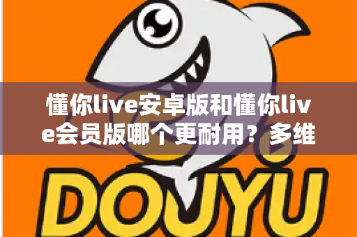 懂你live安卓版和懂你live会员版哪个更耐用?多维度深度对比与选择指南 懂你live安卓版和懂你live会员版哪个更耐用?多维度深度对比与选择指南