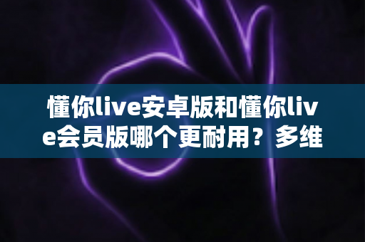 懂你live安卓版和懂你live会员版哪个更耐用?多维度深度对比与选择指南 懂你live安卓版和懂你live会员版哪个更耐用?多维度深度对比与选择指南