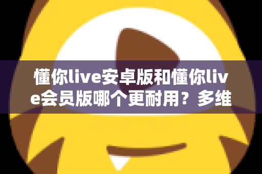 懂你live安卓版和懂你live会员版哪个更耐用?多维度深度对比与选择指南 懂你live安卓版和懂你live会员版哪个更耐用?多维度深度对比与选择指南