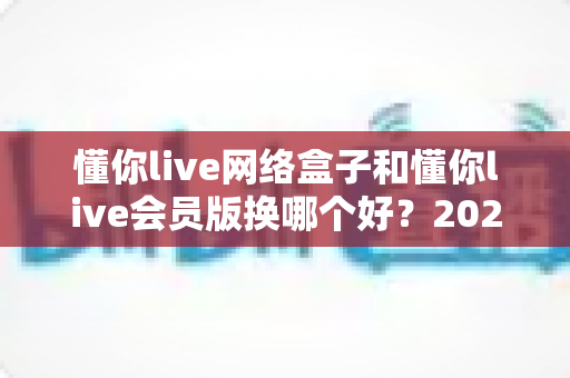 懂你live网络盒子和懂你live会员版换哪个好?2025最新深度对比与选购避坑指南 懂你live网络盒子和懂你live会员版换哪个好?2025最新深度对比与选购避坑指南