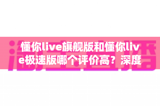 懂你live旗舰版和懂你live极速版哪个评价高？深度对比分析与选购指南