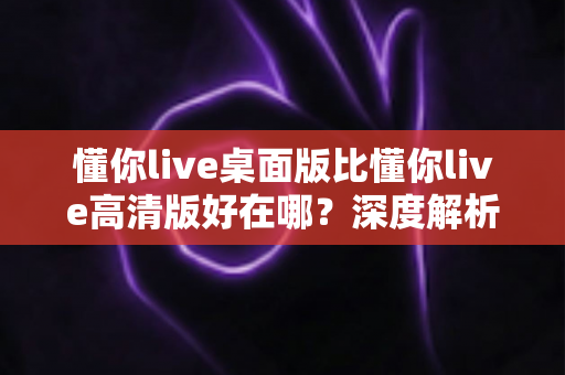 懂你live桌面版比懂你live高清版好在哪？深度解析两大版本的核心差异与选择指南