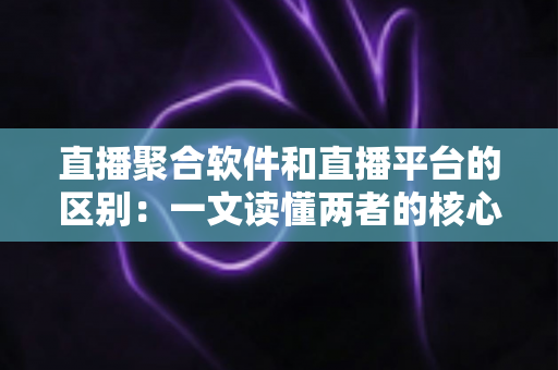 直播聚合软件和直播平台的区别：一文读懂两者的核心差异与选择指南