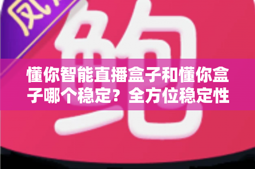 懂你智能直播盒子和懂你盒子哪个稳定?全方位稳定性对比评测与避坑选购指南 懂你智能直播盒子和懂你盒子哪个稳定?全方位稳定性对比评测与避坑选购指南