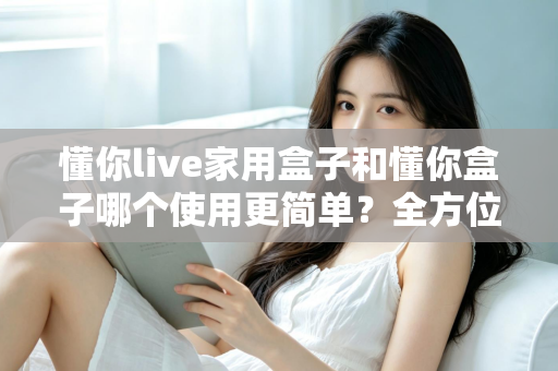 懂你live家用盒子和懂你盒子哪个使用更简单？全方位上手对比评测，帮你选对家用电视盒子