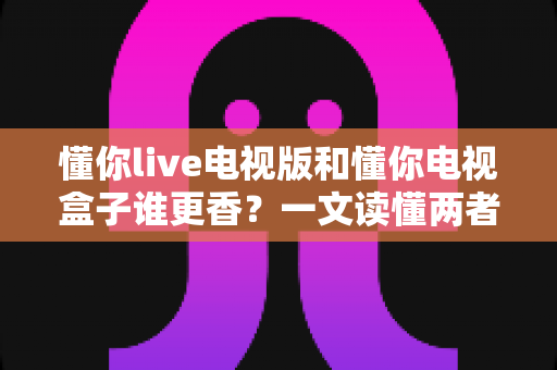 懂你live电视版和懂你电视盒子谁更香?一文读懂两者的差异与选购攻略 懂你live电视版和懂你电视盒子谁更香?一文读懂两者的差异与选购攻略