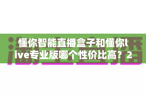 懂你智能直播盒子和懂你live专业版哪个性价比高？2025年最全选购对比指南