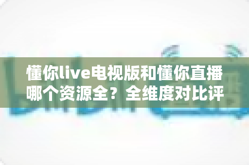 懂你live电视版和懂你直播哪个资源全?全维度对比评测,帮你选对追剧看球利器 懂你live电视版和懂你直播哪个资源全?全维度对比评测,帮你选对追剧看球利器
