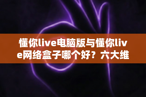 懂你live电脑版与懂你live网络盒子哪个好？六大维度深度对比，帮你选出最适合自己的观看方案