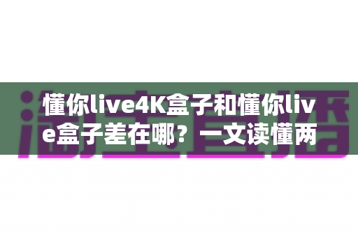 懂你live4K盒子和懂你live盒子差在哪？一文读懂两款电视盒子的核心区别与选购指南