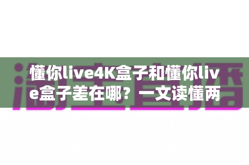 懂你live4K盒子和懂你live盒子差在哪？一文读懂两款电视盒子的核心区别与选购指南