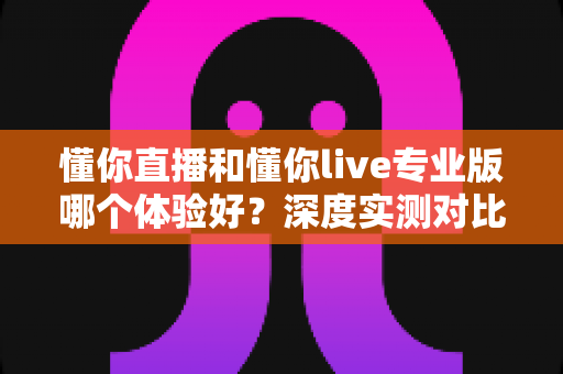 懂你直播和懂你live专业版哪个体验好?深度实测对比帮你选对直播工具 懂你直播和懂你live专业版哪个体验好?深度实测对比帮你选对直播工具