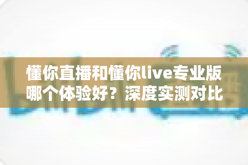 懂你直播和懂你live专业版哪个体验好?深度实测对比帮你选对直播工具 懂你直播和懂你live专业版哪个体验好?深度实测对比帮你选对直播工具