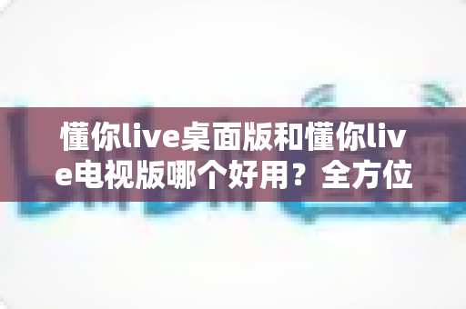 懂你live桌面版和懂你live电视版哪个好用？全方位对比评测帮你选对版本