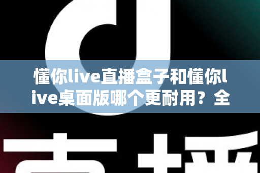 懂你live直播盒子和懂你live桌面版哪个更耐用?全面对比与选购指南 懂你live直播盒子和懂你live桌面版哪个更耐用?全面对比与选购指南