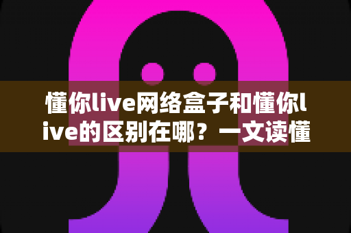 懂你live网络盒子和懂你live的区别在哪?一文读懂两者差异、优缺点与选购指南 懂你live网络盒子和懂你live的区别在哪?一文读懂两者差异、优缺点与选购指南