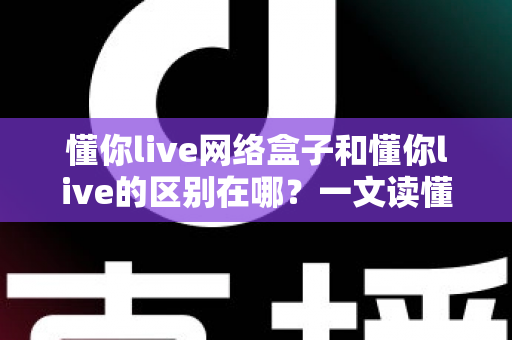 懂你live网络盒子和懂你live的区别在哪？一文读懂两者差异、优缺点与选购指南