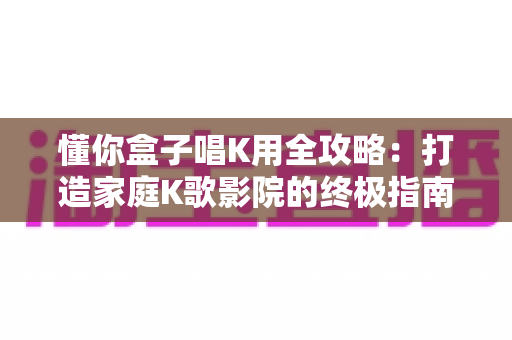 懂你盒子唱K用全攻略:打造家庭K歌影院的终极指南 懂你盒子唱K用全攻略:打造家庭K歌影院的终极指南