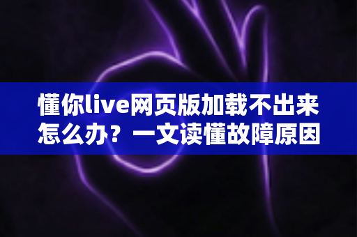 懂你live网页版加载不出来怎么办？一文读懂故障原因与全套解决方法，快速恢复流畅观看体验