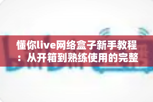 懂你live网络盒子新手教程:从开箱到熟练使用的完整入门指南 懂你live网络盒子新手教程:从开箱到熟练使用的完整入门指南
