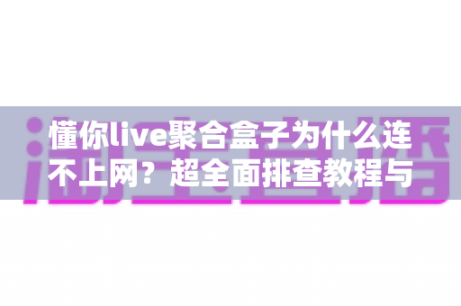 懂你live聚合盒子为什么连不上网？超全面排查教程与快速解决指南，让你轻松恢复观影体验