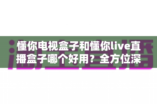 懂你电视盒子和懂你live直播盒子哪个好用？全方位深度对比评测与选购指南