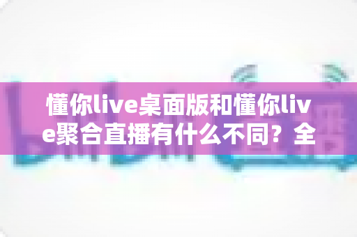 懂你live桌面版和懂你live聚合直播有什么不同?全面解析两大版本的功能差异与选择指南 懂你live桌面版和懂你live聚合直播有什么不同?全面解析两大版本的功能差异与选择指南