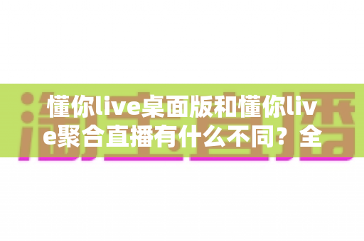 懂你live桌面版和懂你live聚合直播有什么不同?全面解析两大版本的功能差异与选择指南 懂你live桌面版和懂你live聚合直播有什么不同?全面解析两大版本的功能差异与选择指南