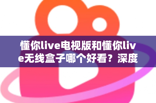 懂你live电视版和懂你live无线盒子哪个好看？深度对比评测帮你选对不踩坑