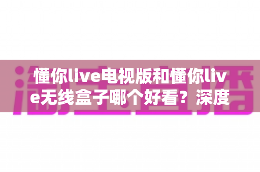 懂你live电视版和懂你live无线盒子哪个好看？深度对比评测帮你选对不踩坑