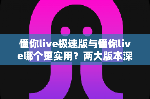 懂你live极速版与懂你live哪个更实用?两大版本深度对比测评,看完再装不踩坑 懂你live极速版与懂你live哪个更实用?两大版本深度对比测评,看完再装不踩坑
