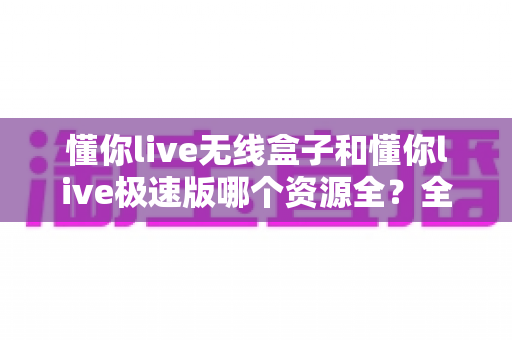 懂你live无线盒子和懂你live极速版哪个资源全？全面解析两款版本差异与选择指南