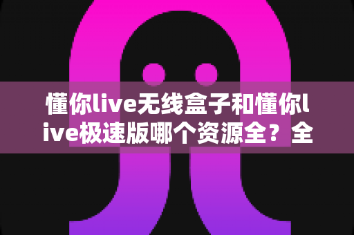 懂你live无线盒子和懂你live极速版哪个资源全？全面解析两款版本差异与选择指南