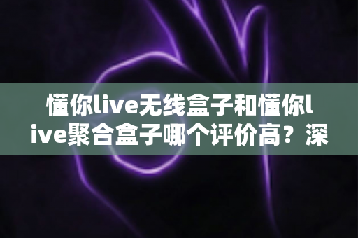 懂你live无线盒子和懂你live聚合盒子哪个评价高?深度对比分析帮你选对不踩坑 懂你live无线盒子和懂你live聚合盒子哪个评价高?深度对比分析帮你选对不踩坑