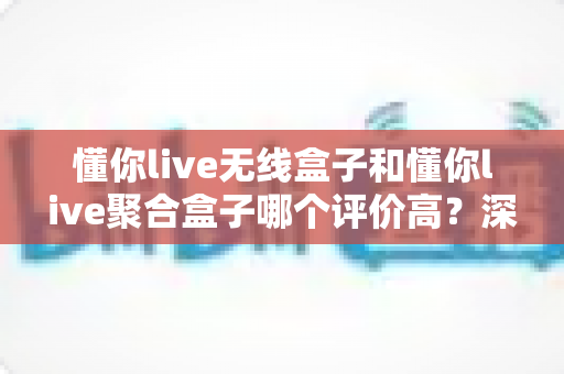懂你live无线盒子和懂你live聚合盒子哪个评价高?深度对比分析帮你选对不踩坑 懂你live无线盒子和懂你live聚合盒子哪个评价高?深度对比分析帮你选对不踩坑