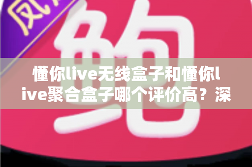 懂你live无线盒子和懂你live聚合盒子哪个评价高？深度对比分析帮你选对不踩坑