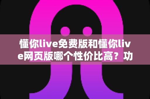 懂你live免费版和懂你live网页版哪个性价比高?功能、成本与适配人群全方位深度对比 懂你live免费版和懂你live网页版哪个性价比高?功能、成本与适配人群全方位深度对比