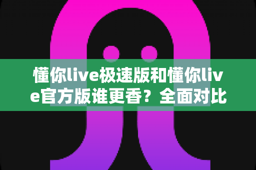 懂你live极速版和懂你live官方版谁更香？全面对比帮你选对版本不踩坑
