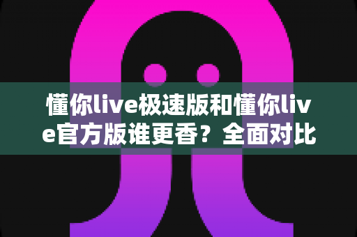 懂你live极速版和懂你live官方版谁更香？全面对比帮你选对版本不踩坑