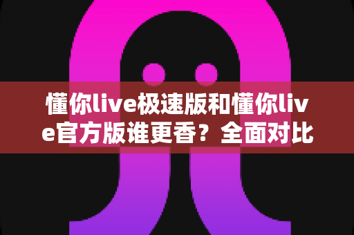 懂你live极速版和懂你live官方版谁更香？全面对比帮你选对版本不踩坑