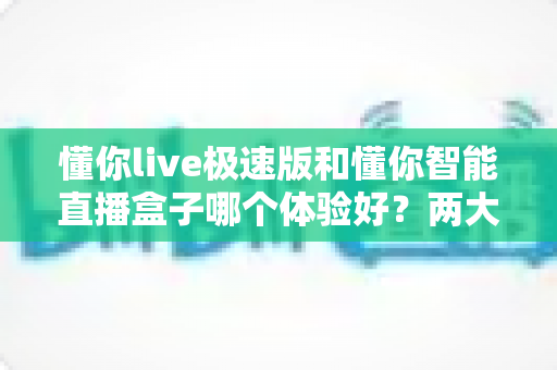 懂你live极速版和懂你智能直播盒子哪个体验好？两大直播工具全方位对比评测助你轻松抉择