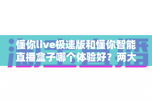 懂你live极速版和懂你智能直播盒子哪个体验好？两大直播工具全方位对比评测助你轻松抉择